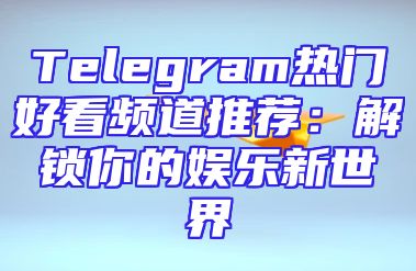 Telegram热门好看频道推荐：解锁你的娱乐新世界