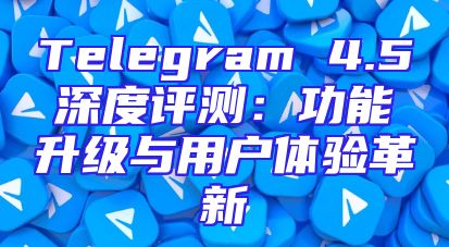 Telegram 4.5深度评测：功能升级与用户体验革新