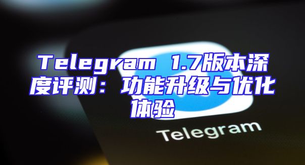 Telegram 1.7版本深度评测：功能升级与优化体验