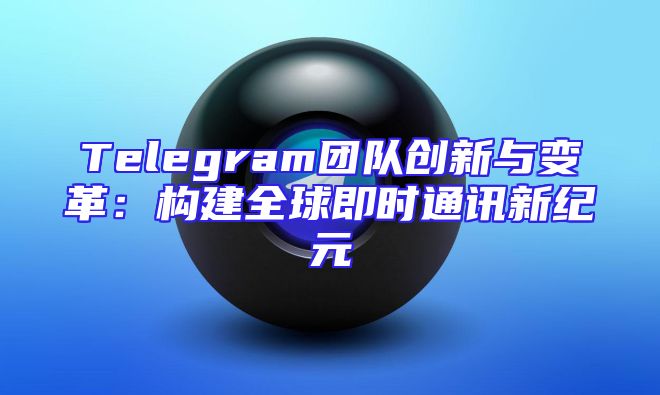 Telegram团队创新与变革：构建全球即时通讯新纪元