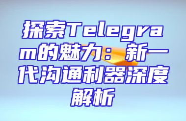 探索Telegram的魅力：新一代沟通利器深度解析