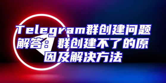 Telegram群创建问题解答：群创建不了的原因及解决方法