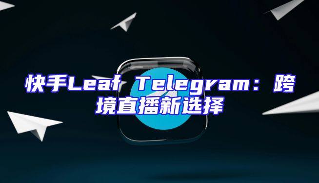 快手Leaf Telegram：跨境直播新选择