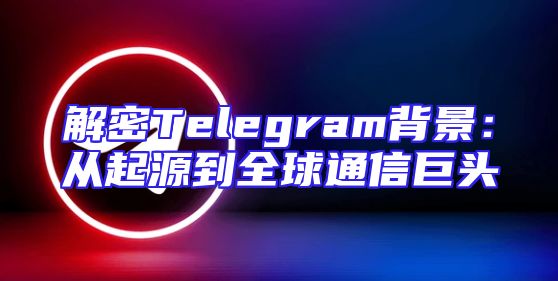 解密Telegram背景：从起源到全球通信巨头
