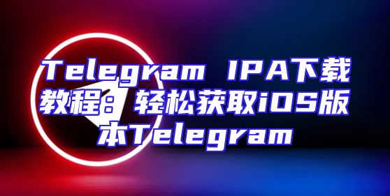 Telegram IPA下载教程：轻松获取iOS版本Telegram