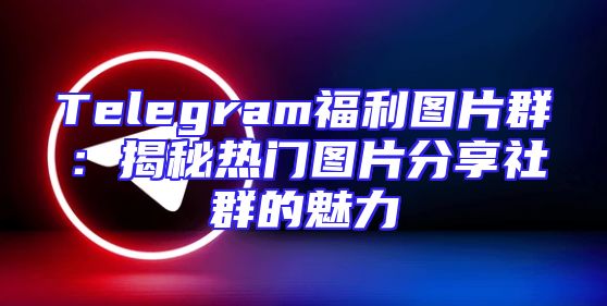 Telegram福利图片群：揭秘热门图片分享社群的魅力