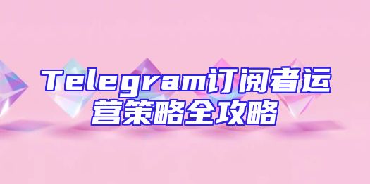 Telegram订阅者运营策略全攻略