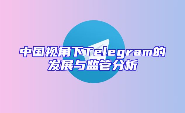 中国视角下Telegram的发展与监管分析