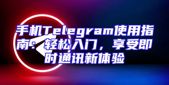 手机Telegram使用指南：轻松入门，享受即时通讯新体验