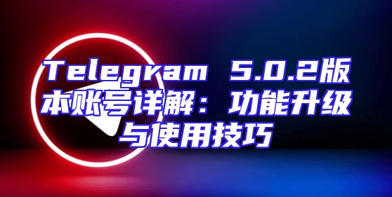 Telegram 5.0.2版本账号详解：功能升级与使用技巧