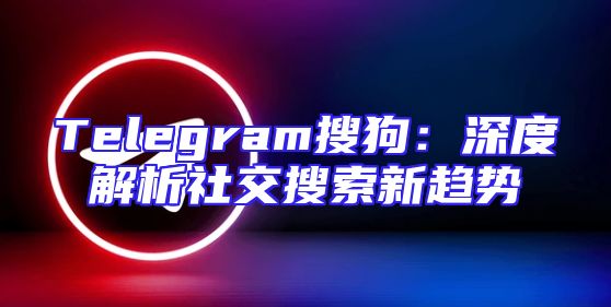 Telegram搜狗：深度解析社交搜索新趋势