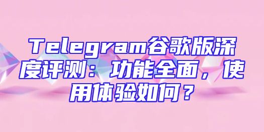 Telegram谷歌版深度评测：功能全面，使用体验如何？