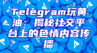 Telegram玩黄油：揭秘社交平台上的色情内容传播