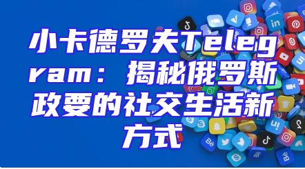 小卡德罗夫Telegram：揭秘俄罗斯政要的社交生活新方式