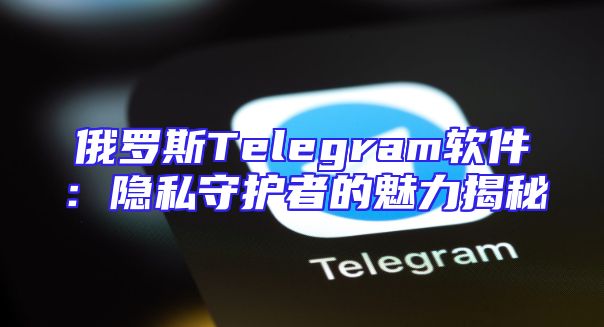 俄罗斯Telegram软件：隐私守护者的魅力揭秘