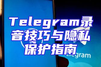 Telegram录音技巧与隐私保护指南