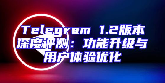 Telegram 1.2版本深度评测：功能升级与用户体验优化