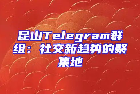 昆山Telegram群组：社交新趋势的聚集地