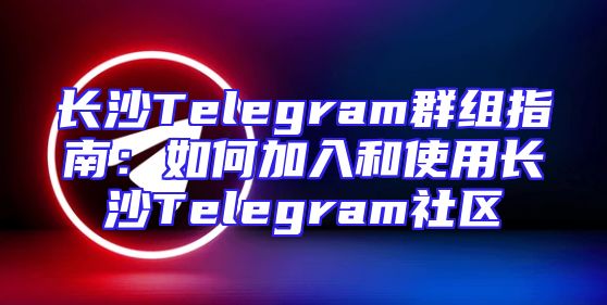 长沙Telegram群组指南：如何加入和使用长沙Telegram社区