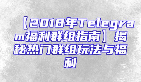 【2018年Telegram福利群组指南】揭秘热门群组玩法与福利