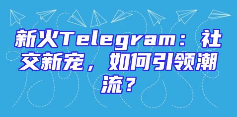 新火Telegram：社交新宠，如何引领潮流？