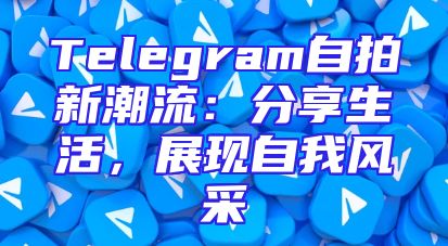 Telegram自拍新潮流：分享生活，展现自我风采