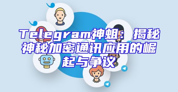 Telegram神蛆：揭秘神秘加密通讯应用的崛起与争议