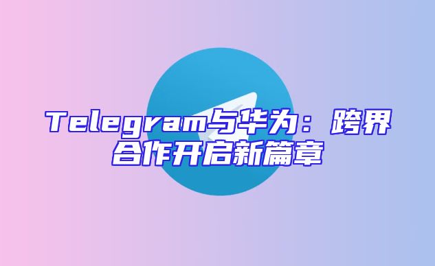 Telegram与华为：跨界合作开启新篇章