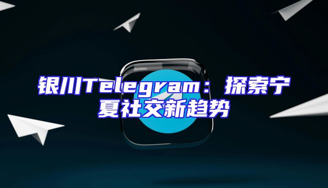 银川Telegram：探索宁夏社交新趋势