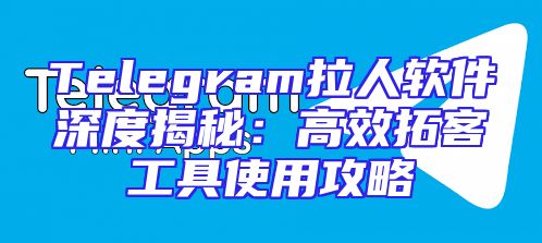 Telegram拉人软件深度揭秘：高效拓客工具使用攻略