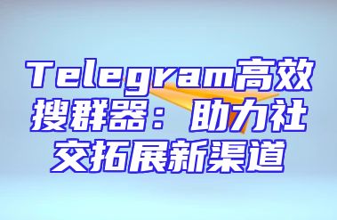 Telegram高效搜群器：助力社交拓展新渠道