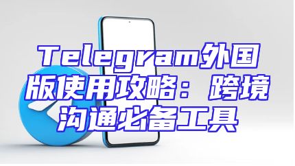 Telegram外国版使用攻略：跨境沟通必备工具