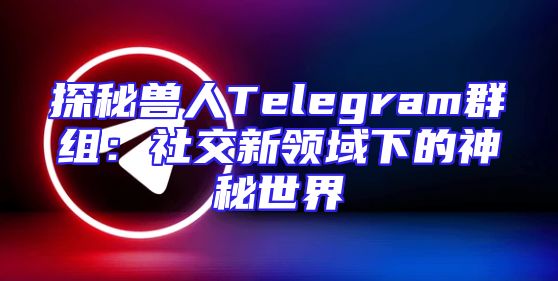 探秘兽人Telegram群组：社交新领域下的神秘世界