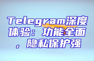 Telegram深度体验：功能全面，隐私保护强
