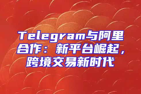 Telegram与阿里合作：新平台崛起，跨境交易新时代