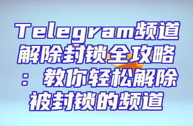 Telegram频道解除封锁全攻略：教你轻松解除被封锁的频道