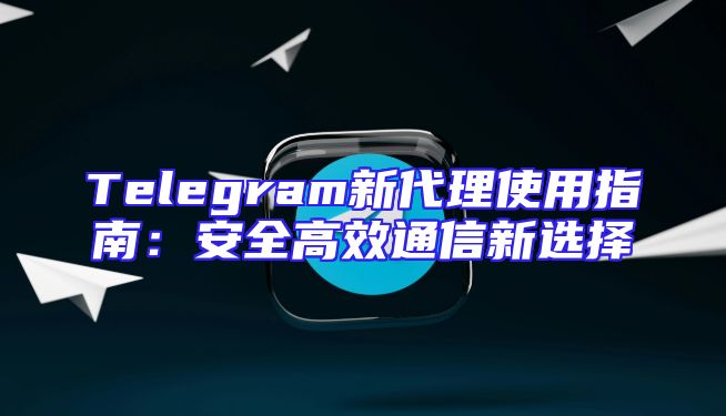 Telegram新代理使用指南：安全高效通信新选择