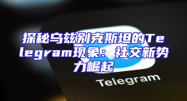 探秘乌兹别克斯坦的Telegram现象：社交新势力崛起