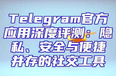 Telegram官方应用深度评测：隐私、安全与便捷并存的社交工具