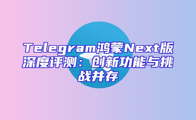 Telegram鸿蒙Next版深度评测：创新功能与挑战并存