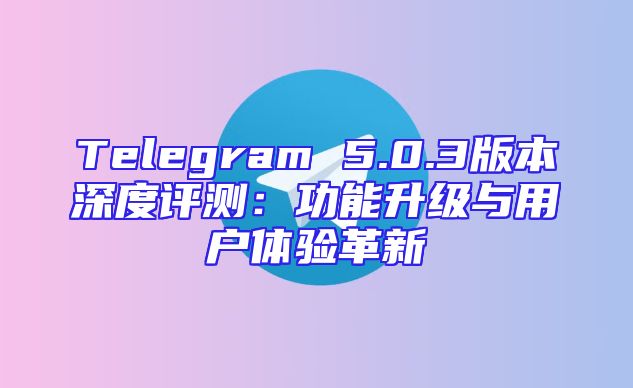 Telegram 5.0.3版本深度评测：功能升级与用户体验革新