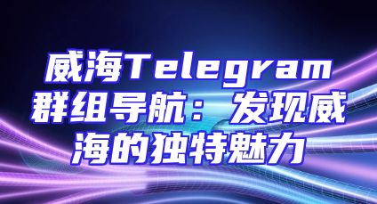 威海Telegram群组导航：发现威海的独特魅力