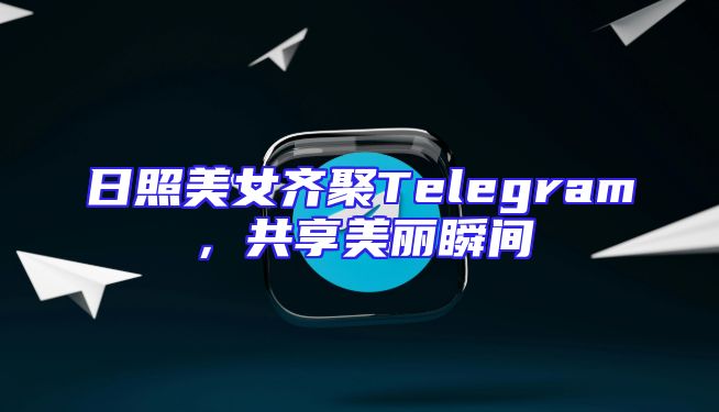 日照美女齐聚Telegram，共享美丽瞬间