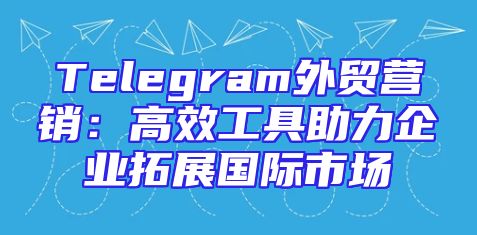 Telegram外贸营销：高效工具助力企业拓展国际市场