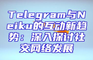Telegram与Neiku的互动新趋势：深入探讨社交网络发展