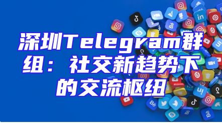 深圳Telegram群组：社交新趋势下的交流枢纽