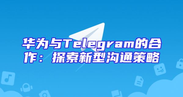 华为与Telegram的合作：探索新型沟通策略