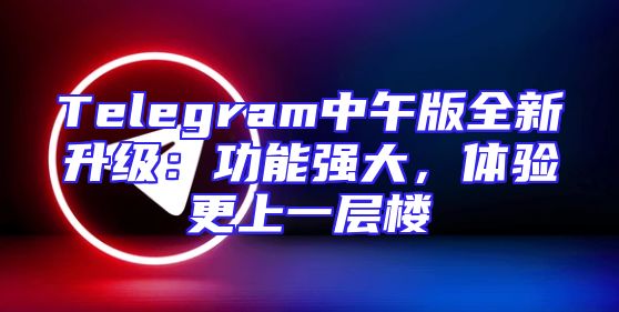 Telegram中午版全新升级：功能强大，体验更上一层楼