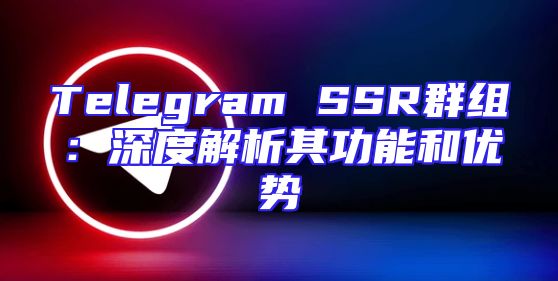 Telegram SSR群组：深度解析其功能和优势