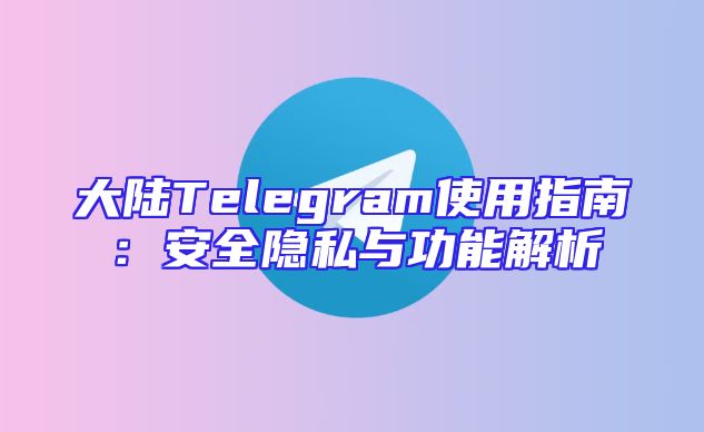 大陆Telegram使用指南：安全隐私与功能解析